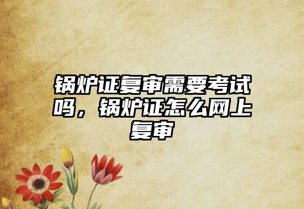 鍋爐證復(fù)審需要考試嗎，鍋爐證怎么網(wǎng)上復(fù)審