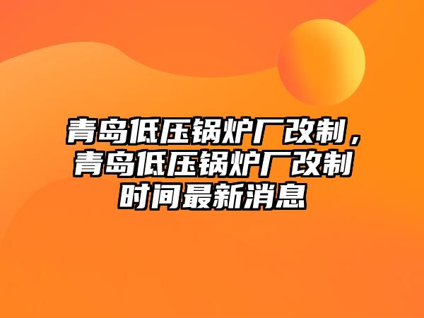 青島低壓鍋爐廠改制，青島低壓鍋爐廠改制時(shí)間最新消息