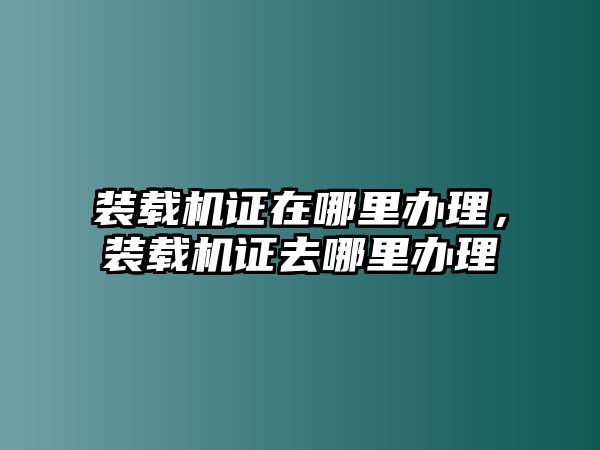 裝載機(jī)證在哪里辦理，裝載機(jī)證去哪里辦理