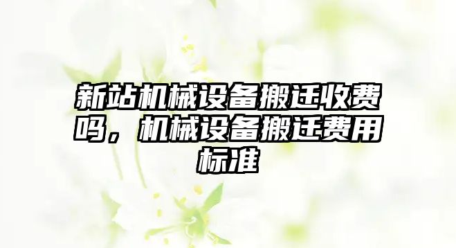 新站機(jī)械設(shè)備搬遷收費(fèi)嗎，機(jī)械設(shè)備搬遷費(fèi)用標(biāo)準(zhǔn)