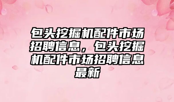 包頭挖掘機配件市場招聘信息，包頭挖掘機配件市場招聘信息最新