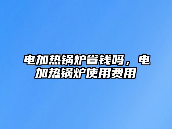 電加熱鍋爐省錢(qián)嗎，電加熱鍋爐使用費(fèi)用