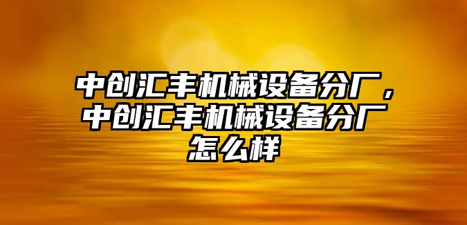 中創(chuàng)匯豐機械設(shè)備分廠，中創(chuàng)匯豐機械設(shè)備分廠怎么樣