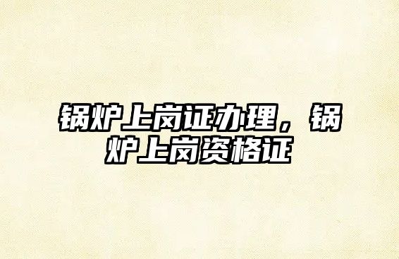 鍋爐上崗證辦理，鍋爐上崗資格證