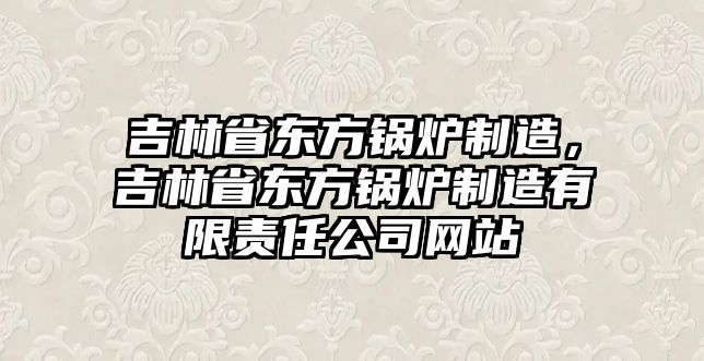 吉林省東方鍋爐制造，吉林省東方鍋爐制造有限責(zé)任公司網(wǎng)站