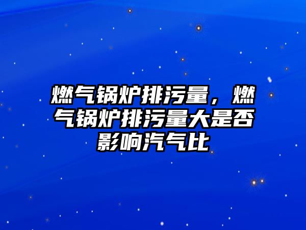 燃氣鍋爐排污量，燃氣鍋爐排污量大是否影響汽氣比