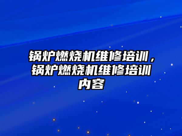 鍋爐燃燒機維修培訓，鍋爐燃燒機維修培訓內容