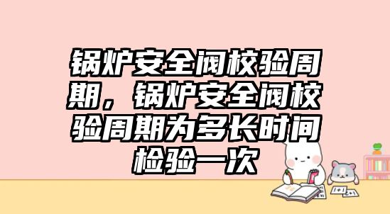 鍋爐安全閥校驗周期，鍋爐安全閥校驗周期為多長時間檢驗一次