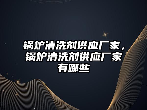 鍋爐清洗劑供應廠家，鍋爐清洗劑供應廠家有哪些