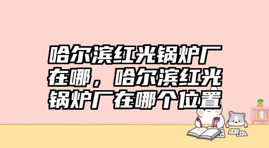 哈爾濱紅光鍋爐廠(chǎng)在哪，哈爾濱紅光鍋爐廠(chǎng)在哪個(gè)位置