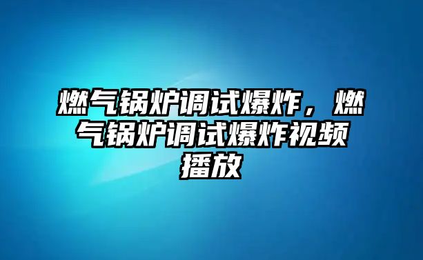 燃氣鍋爐調(diào)試爆炸，燃氣鍋爐調(diào)試爆炸視頻播放