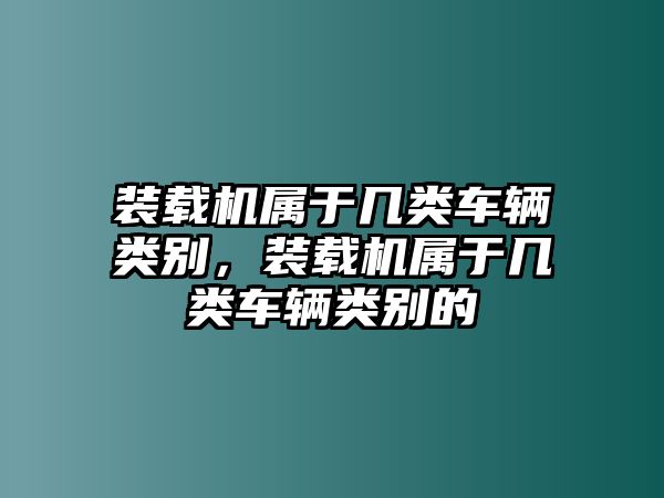 裝載機(jī)屬于幾類車輛類別，裝載機(jī)屬于幾類車輛類別的