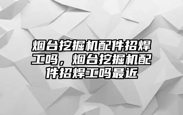 煙臺挖掘機配件招焊工嗎，煙臺挖掘機配件招焊工嗎最近