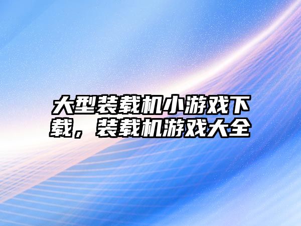 大型裝載機小游戲下載，裝載機游戲大全