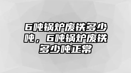 6噸鍋爐廢鐵多少噸，6噸鍋爐廢鐵多少噸正常