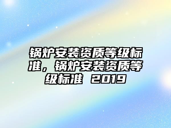 鍋爐安裝資質(zhì)等級標(biāo)準(zhǔn)，鍋爐安裝資質(zhì)等級標(biāo)準(zhǔn) 2019