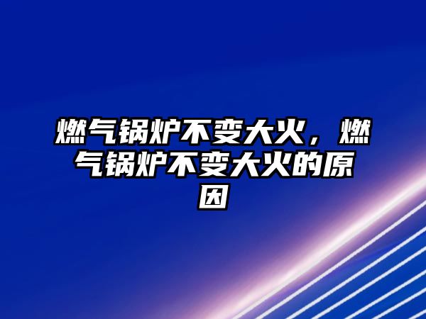 燃氣鍋爐不變大火，燃氣鍋爐不變大火的原因