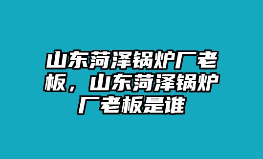 山東菏澤鍋爐廠老板，山東菏澤鍋爐廠老板是誰