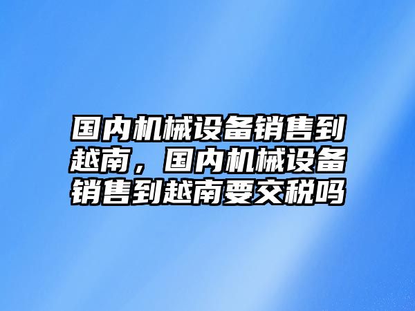 國內(nèi)機(jī)械設(shè)備銷售到越南，國內(nèi)機(jī)械設(shè)備銷售到越南要交稅嗎