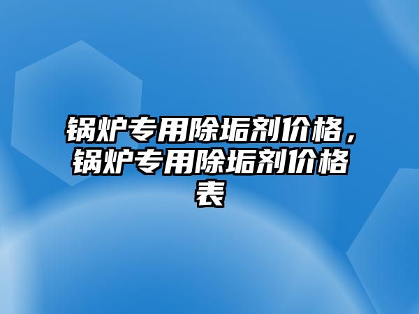 鍋爐專用除垢劑價格，鍋爐專用除垢劑價格表