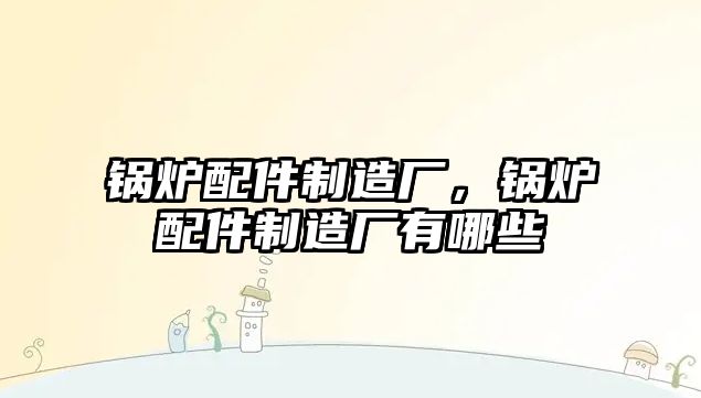 鍋爐配件制造廠，鍋爐配件制造廠有哪些