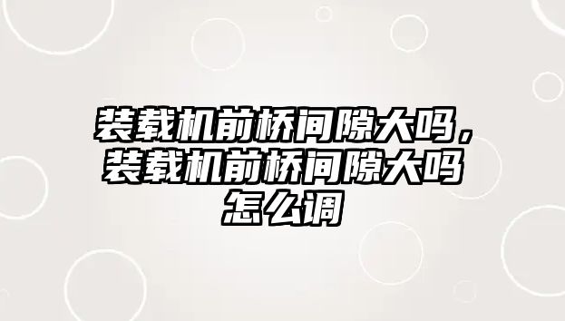 裝載機前橋間隙大嗎，裝載機前橋間隙大嗎怎么調(diào)