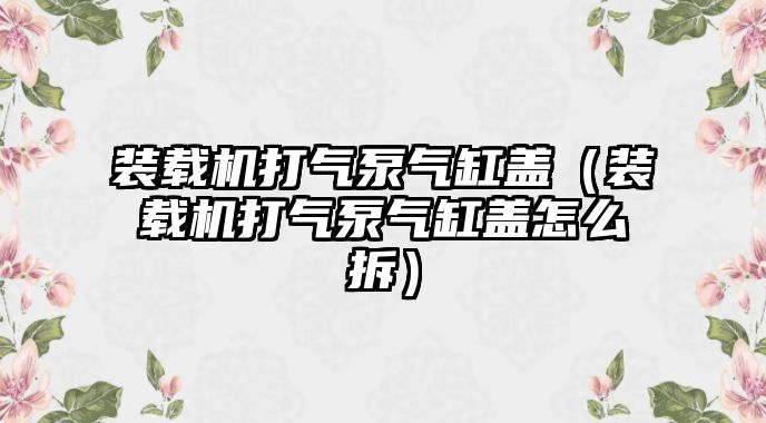 裝載機打氣泵氣缸蓋（裝載機打氣泵氣缸蓋怎么拆）