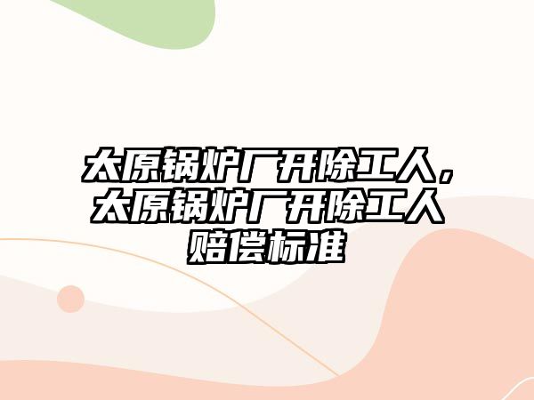 太原鍋爐廠開除工人，太原鍋爐廠開除工人賠償標(biāo)準(zhǔn)