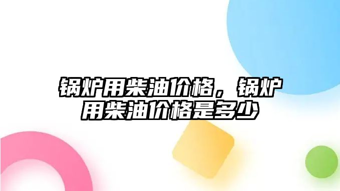 鍋爐用柴油價格，鍋爐用柴油價格是多少