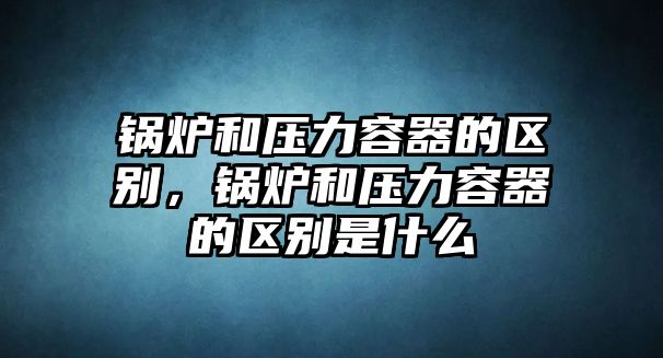 鍋爐和壓力容器的區(qū)別，鍋爐和壓力容器的區(qū)別是什么