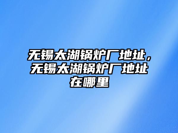 無錫太湖鍋爐廠地址，無錫太湖鍋爐廠地址在哪里