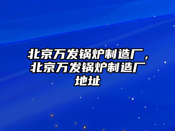 北京萬發(fā)鍋爐制造廠，北京萬發(fā)鍋爐制造廠地址