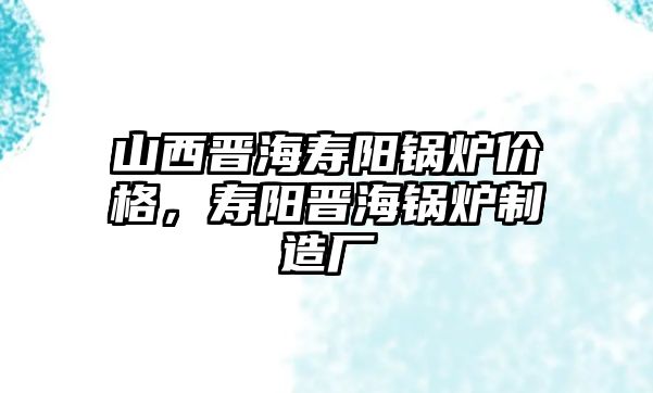 山西晉海壽陽鍋爐價格，壽陽晉海鍋爐制造廠