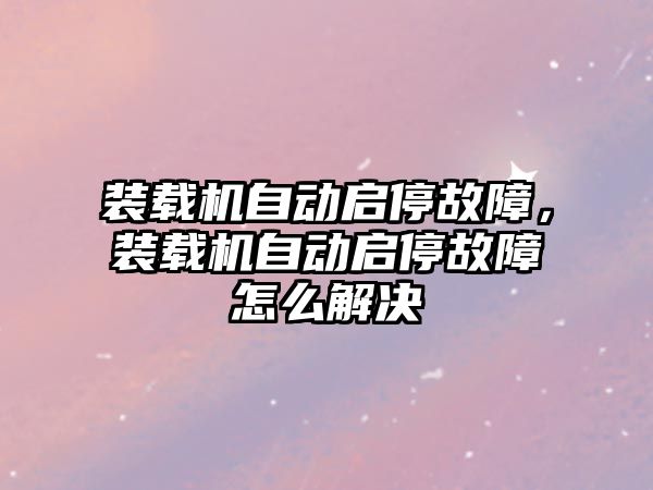 裝載機自動啟停故障，裝載機自動啟停故障怎么解決