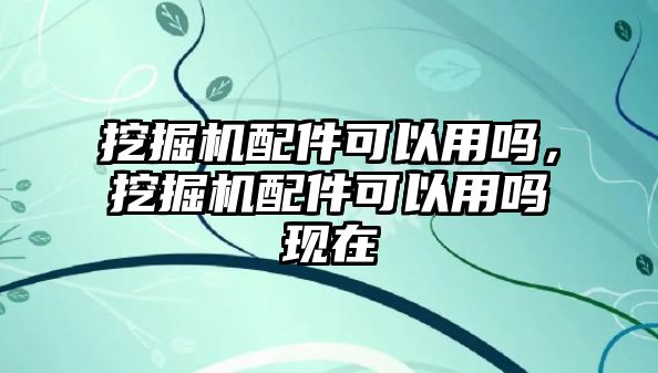 挖掘機(jī)配件可以用嗎，挖掘機(jī)配件可以用嗎現(xiàn)在