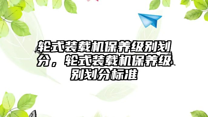 輪式裝載機保養(yǎng)級別劃分，輪式裝載機保養(yǎng)級別劃分標準