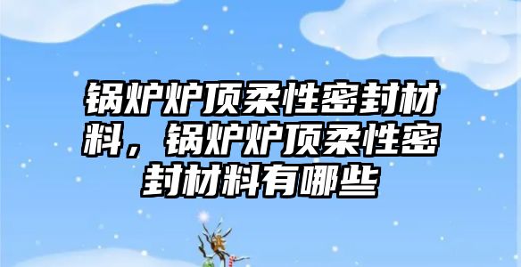 鍋爐爐頂柔性密封材料，鍋爐爐頂柔性密封材料有哪些