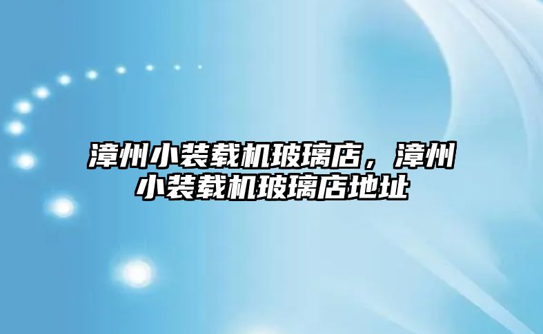 漳州小裝載機玻璃店，漳州小裝載機玻璃店地址