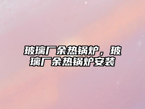 玻璃廠余熱鍋爐，玻璃廠余熱鍋爐安裝