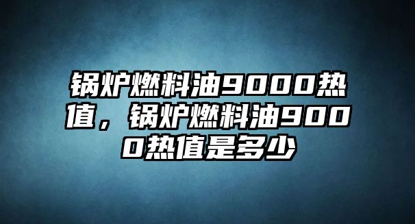 鍋爐燃料油9000熱值，鍋爐燃料油9000熱值是多少