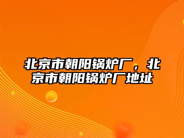 北京市朝陽鍋爐廠，北京市朝陽鍋爐廠地址