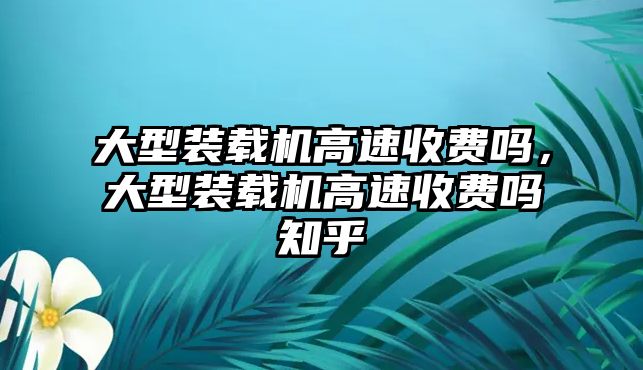 大型裝載機(jī)高速收費(fèi)嗎，大型裝載機(jī)高速收費(fèi)嗎知乎