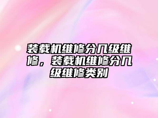 裝載機維修分幾級維修，裝載機維修分幾級維修類別