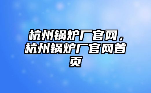 杭州鍋爐廠官網(wǎng)，杭州鍋爐廠官網(wǎng)首頁