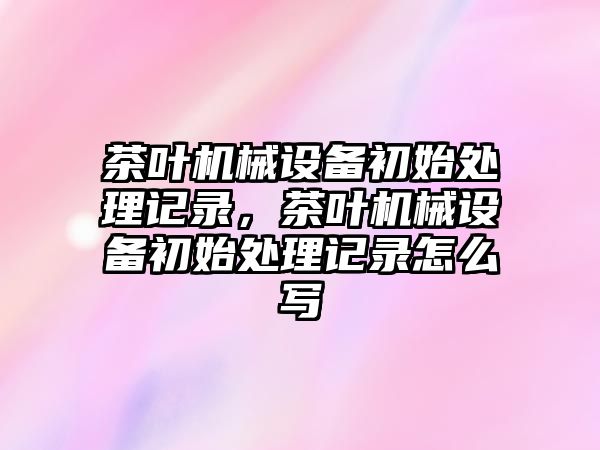 茶葉機械設(shè)備初始處理記錄，茶葉機械設(shè)備初始處理記錄怎么寫