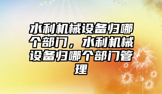 水利機械設備歸哪個部門，水利機械設備歸哪個部門管理