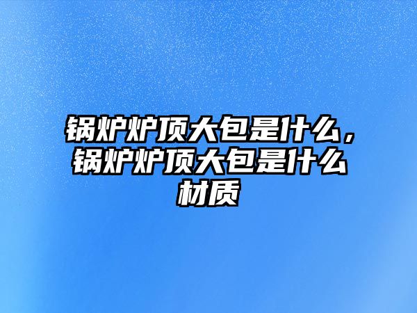 鍋爐爐頂大包是什么，鍋爐爐頂大包是什么材質(zhì)