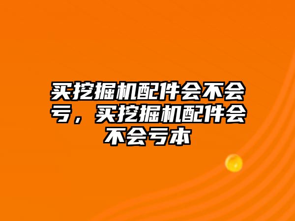 買挖掘機配件會不會虧，買挖掘機配件會不會虧本