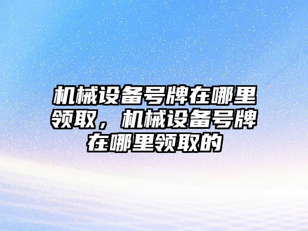 機(jī)械設(shè)備號牌在哪里領(lǐng)取，機(jī)械設(shè)備號牌在哪里領(lǐng)取的