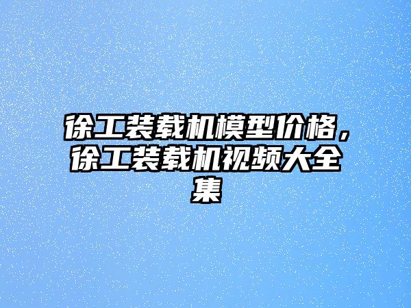 徐工裝載機模型價格，徐工裝載機視頻大全集